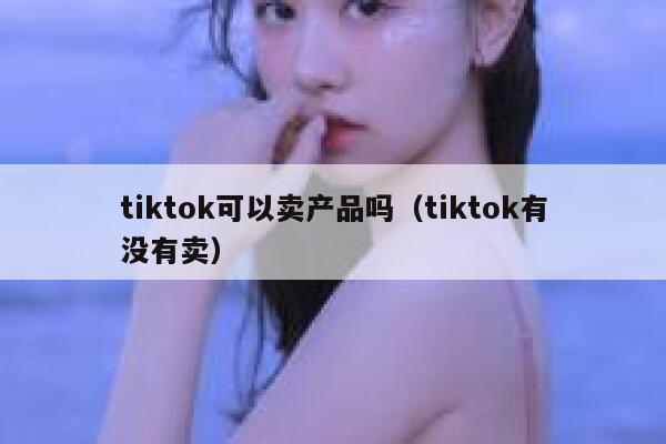 tiktok可以卖产品吗（tiktok有没有卖） 第1张