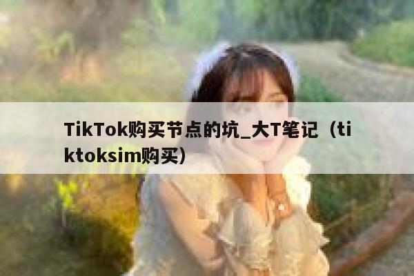 TikTok购买节点的坑_大T笔记（tiktoksim购买） 第1张