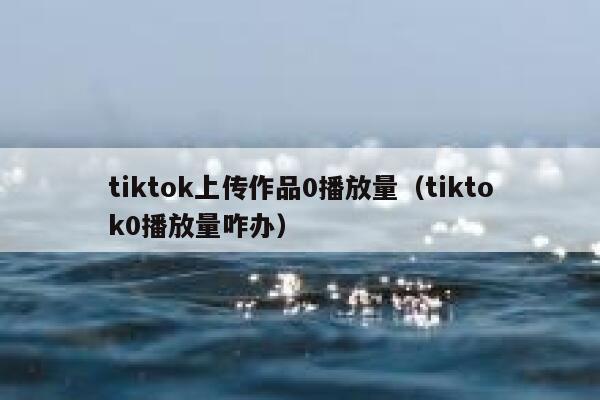 tiktok上传作品0播放量（tiktok0播放量咋办） 第1张