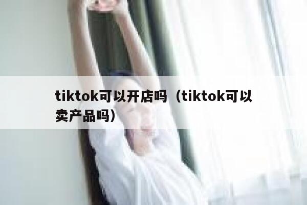 tiktok可以开店吗(tiktok可以卖产品吗) 第1张 tiktok可以开店吗(tiktok可以卖产品吗) 第1张