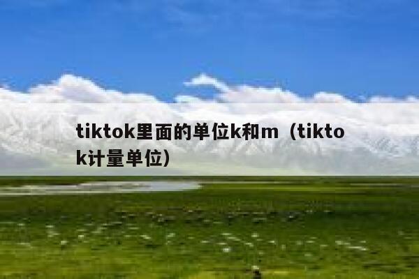 tiktok里面的单位k和m(tiktok计量单位) 第1张 tiktok里面的单位k和m(tiktok计量单位) 第1张