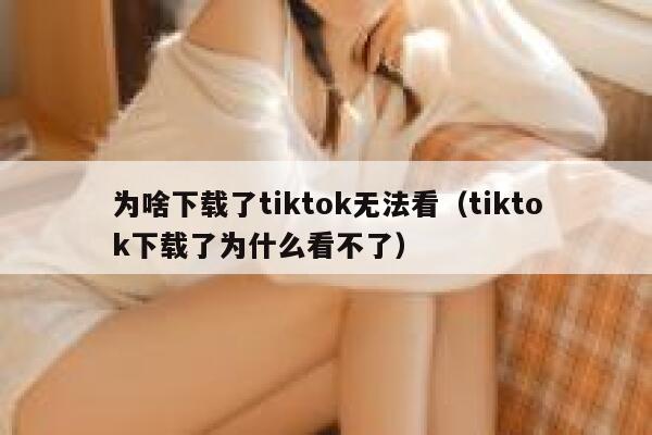 为啥下载了tiktok无法看（tiktok下载了为什么看不了） 第1张