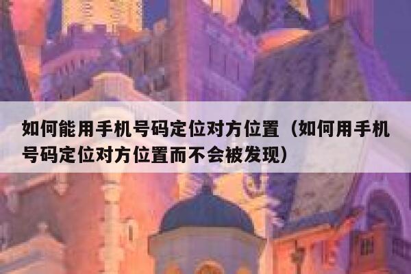 如何能用手机号码定位对方位置（如何用手机号码定位对方位置而不会被发现） 第1张