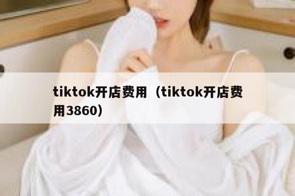 tiktok开店费用（tiktok开店费用3860） 第1张