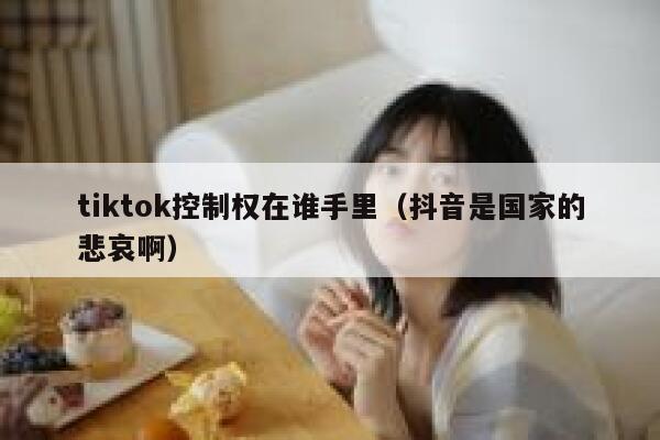 tiktok控制权在谁手里(抖音是国家的悲哀啊) 第1张 tiktok控制权在谁手里(抖音是国家的悲哀啊) 第1张