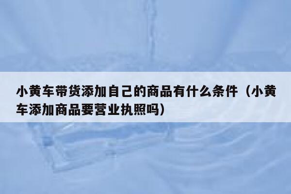 小黄车带货添加自己的商品有什么条件(小黄车添加商品要营业执照吗) 第1张 小黄车带货添加自己的商品有什么条件(小黄车添加商品要营业执照吗) 第1张