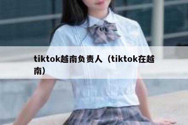 tiktok越南负责人(tiktok在越南) 第1张 tiktok越南负责人(tiktok在越南) 第1张