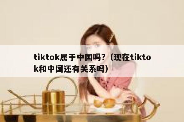 tiktok属于中国吗?(现在tiktok和中国还有关系吗) 第1张 tiktok属于中国吗?(现在tiktok和中国还有关系吗) 第1张