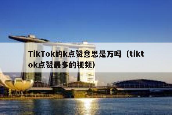 TikTok的k点赞意思是万吗(tiktok点赞最多的视频) 第1张 TikTok的k点赞意思是万吗(tiktok点赞最多的视频) 第1张