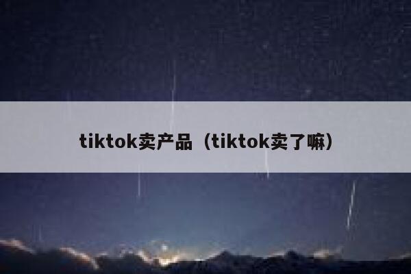 tiktok卖产品（tiktok卖了嘛） 第1张