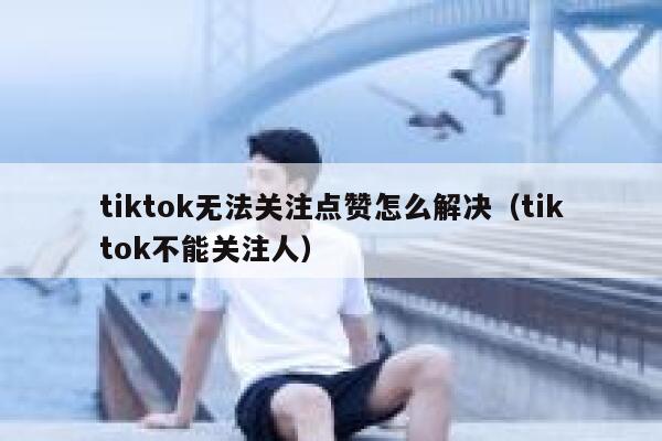 tiktok无法关注点赞怎么解决(tiktok不能关注人) 第1张 tiktok无法关注点赞怎么解决(tiktok不能关注人) 第1张