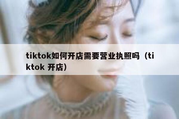 tiktok如何开店需要营业执照吗(tiktok 开店) 第1张 tiktok如何开店需要营业执照吗(tiktok 开店) 第1张