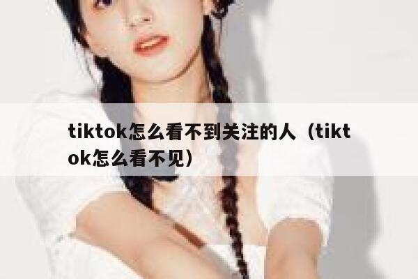 tiktok怎么看不到关注的人（tiktok怎么看不见） 第1张