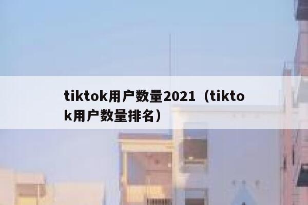 tiktok用户数量2021(tiktok用户数量排名) 第1张 tiktok用户数量2021(tiktok用户数量排名) 第1张