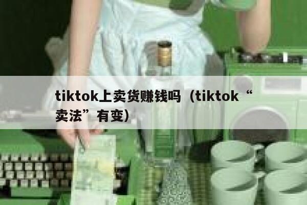 tiktok上卖货赚钱吗（tiktok“卖法”有变） 第1张