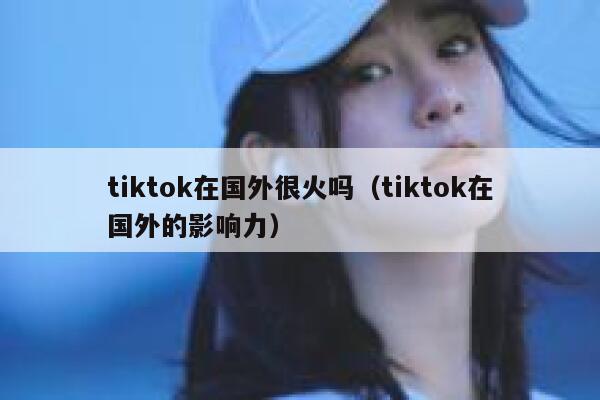 tiktok在国外很火吗（tiktok在国外的影响力） 第1张