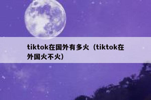 tiktok在国外有多火(tiktok在外国火不火) 第1张 tiktok在国外有多火(tiktok在外国火不火) 第1张