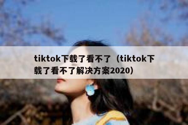 tiktok下载了看不了（tiktok下载了看不了解决方案2020） 第1张
