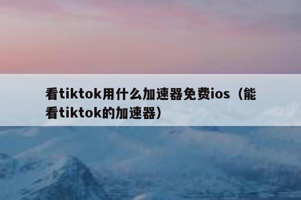 看tiktok用什么加速器免费ios（能看tiktok的加速器） 第1张