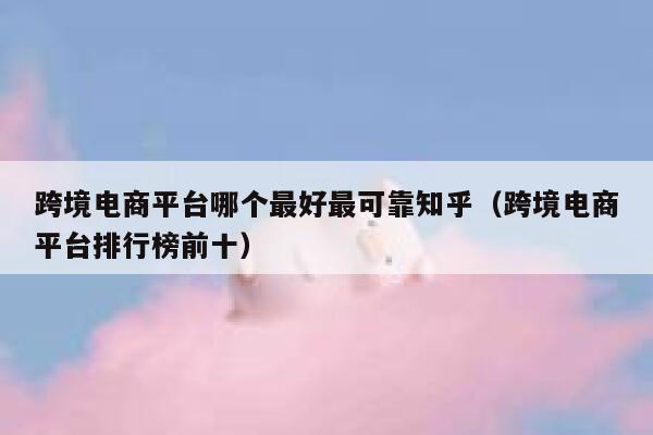 跨境电商平台哪个最好最可靠知乎（跨境电商平台排行榜前十） 第1张