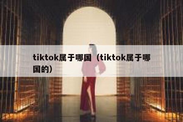 tiktok属于哪国（tiktok属于哪国的） 第1张
