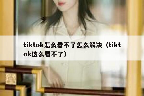 tiktok怎么看不了怎么解决(tiktok这么看不了) 第1张 tiktok怎么看不了怎么解决(tiktok这么看不了) 第1张