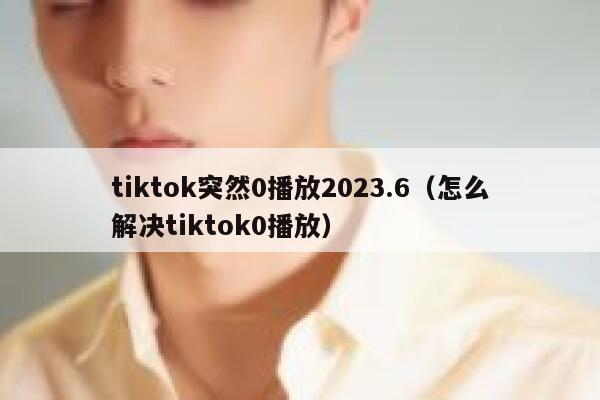 tiktok突然0播放2023.6（怎么解决tiktok0播放） 第1张