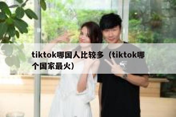 tiktok哪国人比较多（tiktok哪个国家最火） 第1张