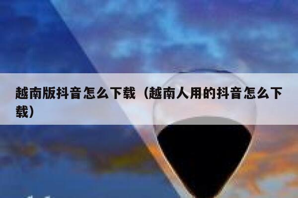 越南版抖音怎么下载(越南人用的抖音怎么下载) 第1张 越南版抖音怎么下载(越南人用的抖音怎么下载) 第1张
