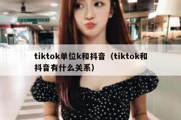 tiktok单位k和抖音（tiktok和抖音有什么关系） 第1张