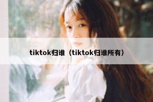 tiktok归谁（tiktok归谁所有） 第1张