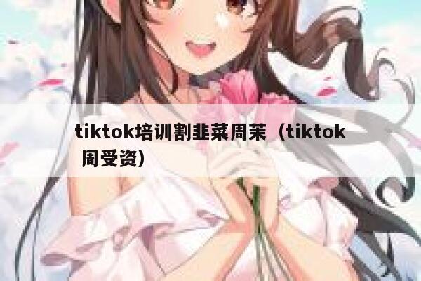 tiktok培训割韭菜周茉（tiktok 周受资） 第1张