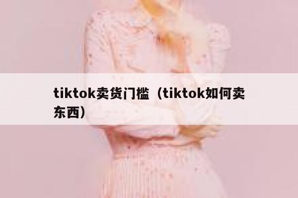 tiktok卖货门槛（tiktok如何卖东西） 第1张