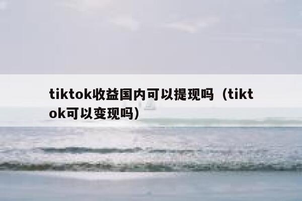 tiktok收益国内可以提现吗（tiktok可以变现吗） 第1张