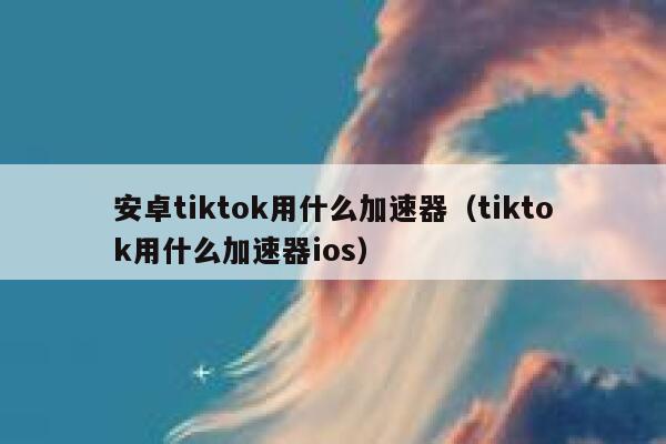安卓tiktok用什么加速器（tiktok用什么加速器ios） 第1张