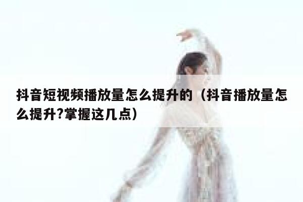 抖音短视频播放量怎么提升的(抖音播放量怎么提升?掌握这几点) 第1张 抖音短视频播放量怎么提升的(抖音播放量怎么提升?掌握这几点) 第1张