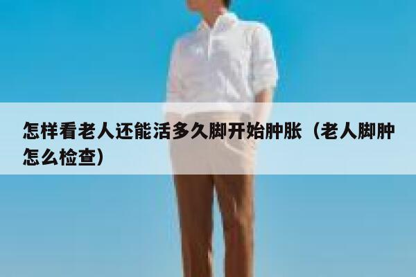 怎样看老人还能活多久脚开始肿胀(老人脚肿怎么检查) 第1张 怎样看老人还能活多久脚开始肿胀(老人脚肿怎么检查) 第1张