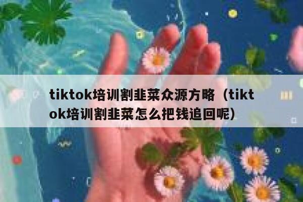 tiktok培训割韭菜众源方略（tiktok培训割韭菜怎么把钱追回呢） 第1张