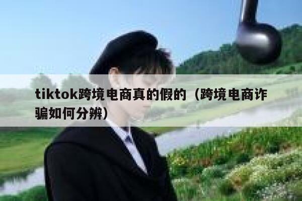 tiktok跨境电商真的假的(跨境电商诈骗如何分辨) 第1张 tiktok跨境电商真的假的(跨境电商诈骗如何分辨) 第1张