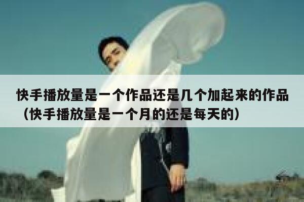 快手播放量是一个作品还是几个加起来的作品（快手播放量是一个月的还是每天的） 第1张