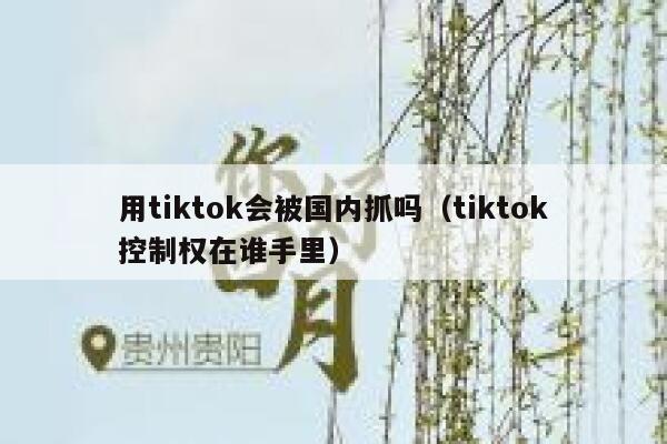 用tiktok会被国内抓吗(tiktok控制权在谁手里) 第1张 用tiktok会被国内抓吗(tiktok控制权在谁手里) 第1张