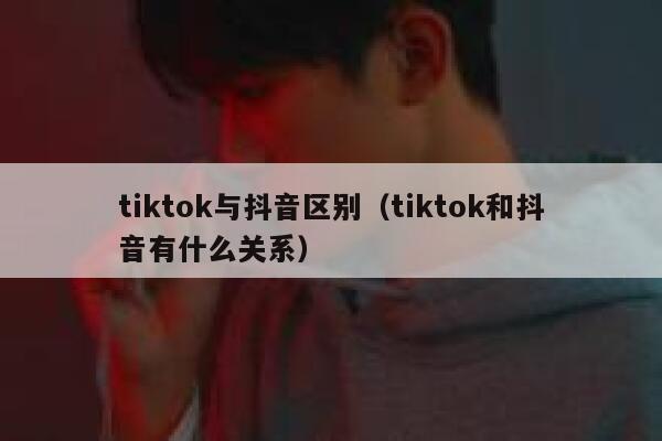 tiktok与抖音区别（tiktok和抖音有什么关系） 第1张