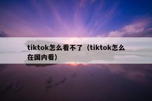tiktok怎么看不了(tiktok怎么在国内看) 第1张 tiktok怎么看不了(tiktok怎么在国内看) 第1张