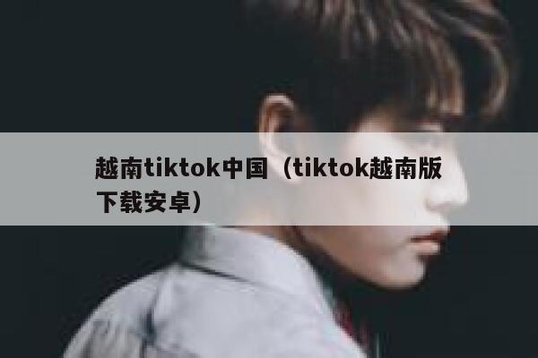 越南tiktok中国（tiktok越南版下载安卓） 第1张