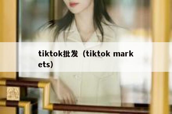 tiktok批发(tiktok markets) 第1张 tiktok批发(tiktok markets) 第1张