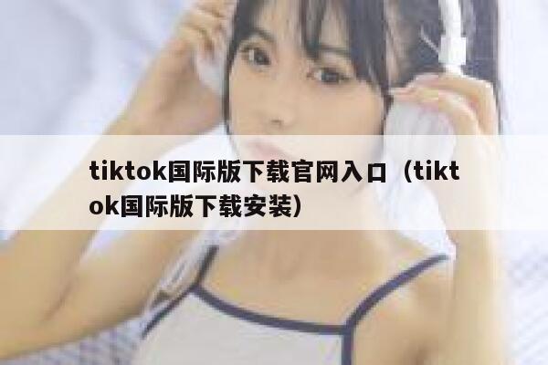tiktok国际版下载官网入口（tiktok国际版下载安装） 第1张