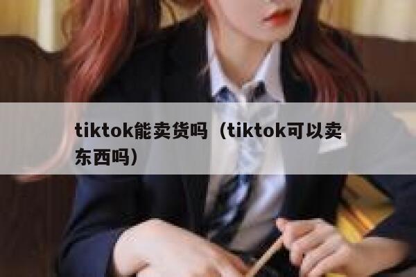 tiktok能卖货吗（tiktok可以卖东西吗） 第1张
