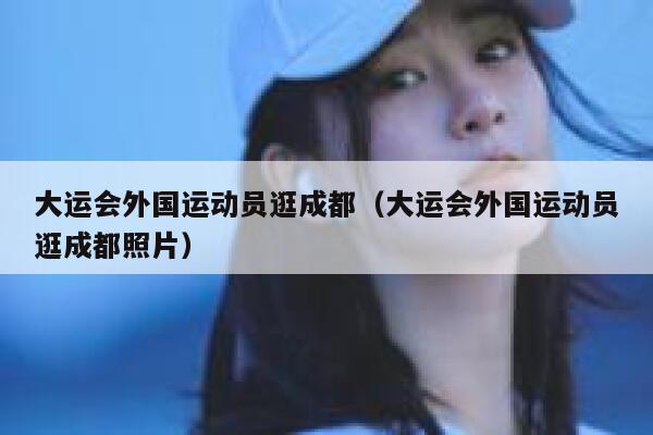大运会外国运动员逛成都（大运会外国运动员逛成都照片） 第1张