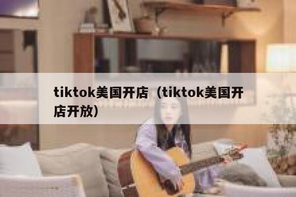 tiktok美国开店（tiktok美国开店开放） 第1张