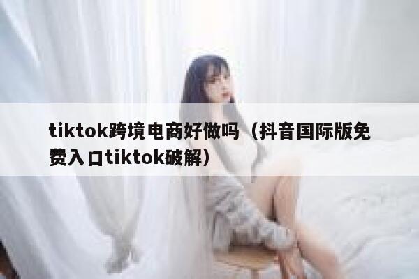 tiktok跨境电商好做吗（抖音国际版免费入口tiktok破解） 第1张